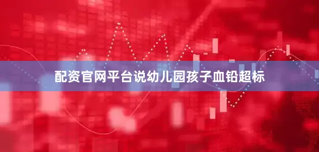 配资官网平台说幼儿园孩子血铅超标