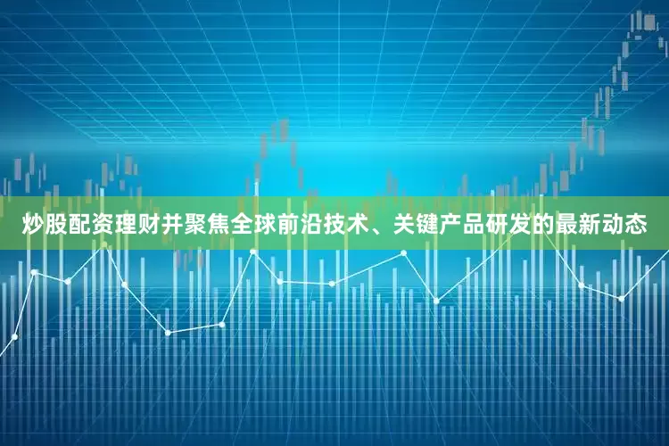 炒股配资理财并聚焦全球前沿技术、关键产品研发的最新动态